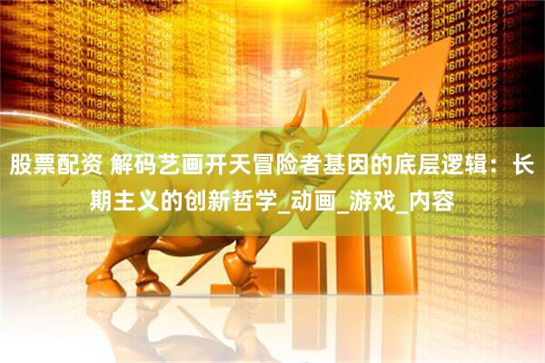股票配资 解码艺画开天冒险者基因的底层逻辑：长期主义的创新哲学_动画_游戏_内容