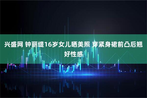 兴盛网 钟丽缇16岁女儿晒美照 穿紧身裙前凸后翘好性感