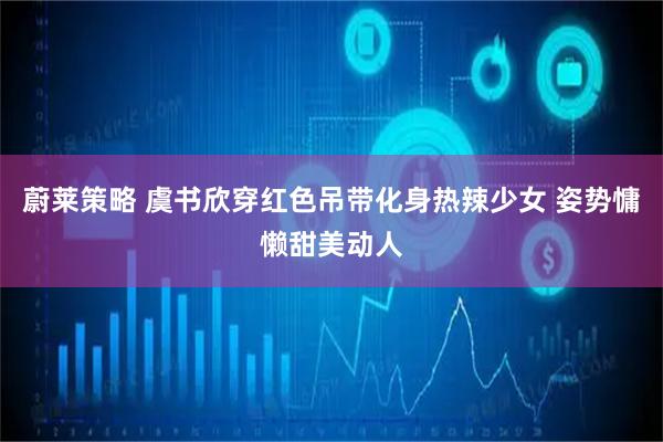 蔚莱策略 虞书欣穿红色吊带化身热辣少女 姿势慵懒甜美动人