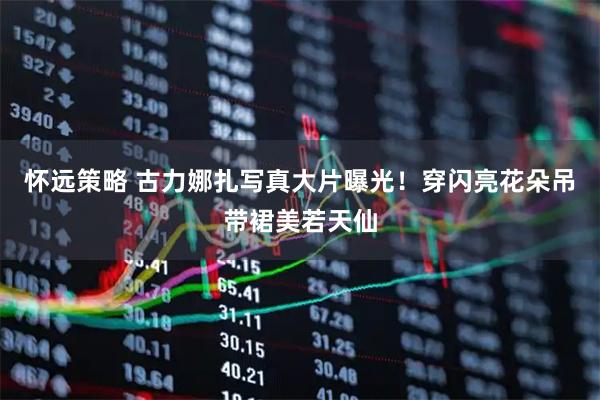 怀远策略 古力娜扎写真大片曝光！穿闪亮花朵吊带裙美若天仙