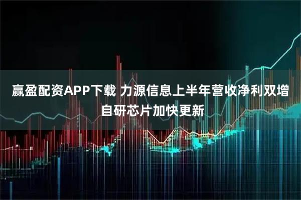 赢盈配资APP下载 力源信息上半年营收净利双增 自研芯片加快更新