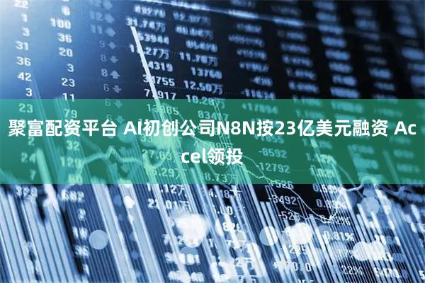 聚富配资平台 AI初创公司N8N按23亿美元融资 Accel领投