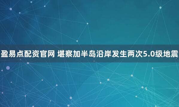 盈易点配资官网 堪察加半岛沿岸发生两次5.0级地震