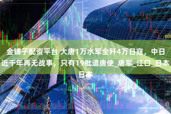 金铺子配资平台 大唐1万水军全歼4万日寇，中日近千年再无战事，只有19批遣唐使_唐军_江口_日本