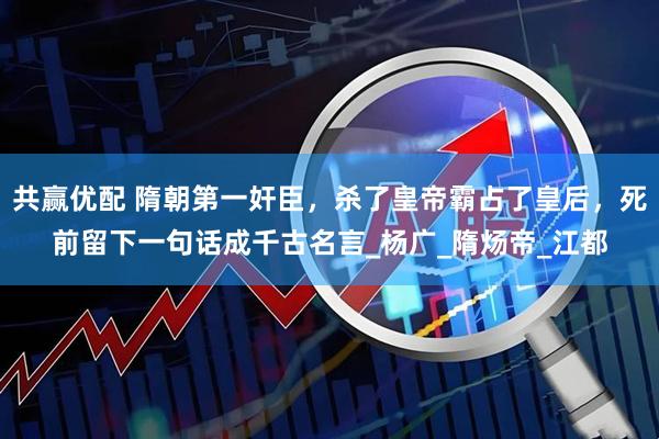 共赢优配 隋朝第一奸臣，杀了皇帝霸占了皇后，死前留下一句话成千古名言_杨广_隋炀帝_江都