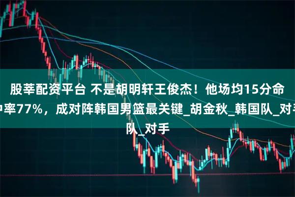 股莘配资平台 不是胡明轩王俊杰！他场均15分命中率77%，成对阵韩国男篮最关键_胡金秋_韩国队_对手