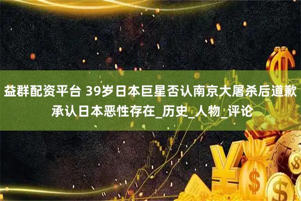 益群配资平台 39岁日本巨星否认南京大屠杀后道歉 承认日本恶性存在_历史_人物_评论
