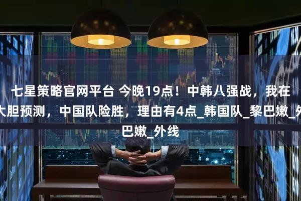七星策略官网平台 今晚19点！中韩八强战，我在这大胆预测，中国队险胜，理由有4点_韩国队_黎巴嫩_外线