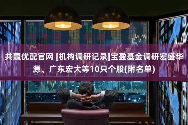 共赢优配官网 [机构调研记录]宝盈基金调研宏盛华源、广东宏大等10只个股(附名单)