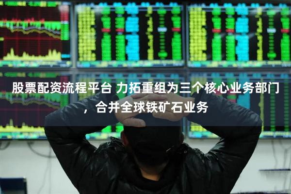 股票配资流程平台 力拓重组为三个核心业务部门，合并全球铁矿石业务