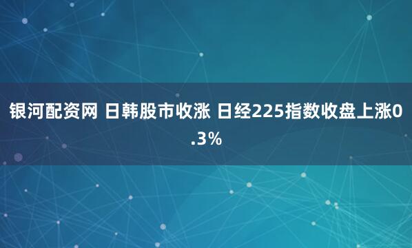 银河配资网 日韩股市收涨 日经225指数收盘上涨0.3%