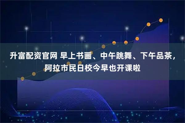 升富配资官网 早上书画、中午跳舞、下午品茶，阿拉市民日校今早也开课啦