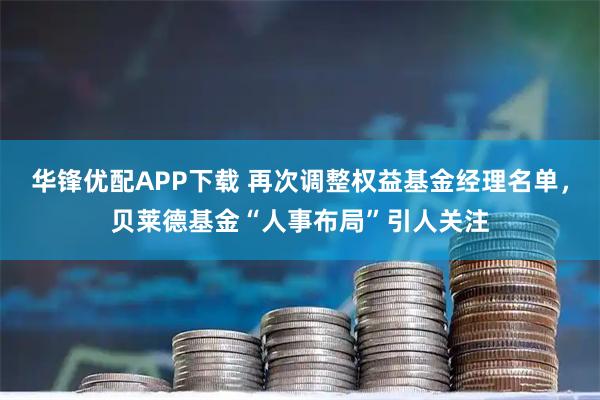 华锋优配APP下载 再次调整权益基金经理名单，贝莱德基金“人事布局”引人关注