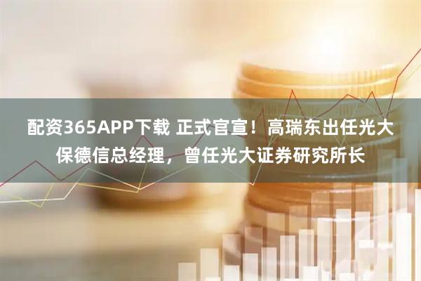 配资365APP下载 正式官宣！高瑞东出任光大保德信总经理，曾任光大证券研究所长