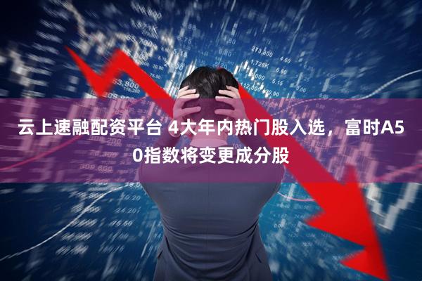 云上速融配资平台 4大年内热门股入选，富时A50指数将变更成分股
