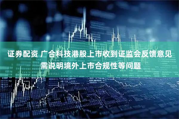 证券配资 广合科技港股上市收到证监会反馈意见 需说明境外上市合规性等问题