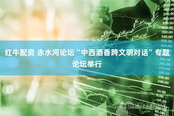 红牛配资 赤水河论坛“中西酒香跨文明对话”专题论坛举行