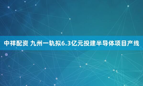 中祥配资 九州一轨拟6.3亿元投建半导体项目产线
