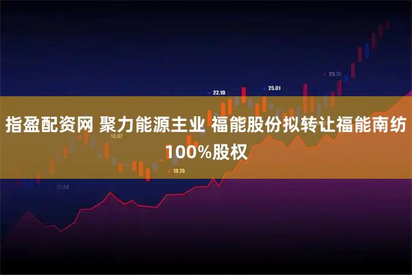 指盈配资网 聚力能源主业 福能股份拟转让福能南纺100%股权